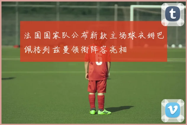 法国国家队公布新款主场球衣姆巴佩格列兹曼领衔阵容亮相