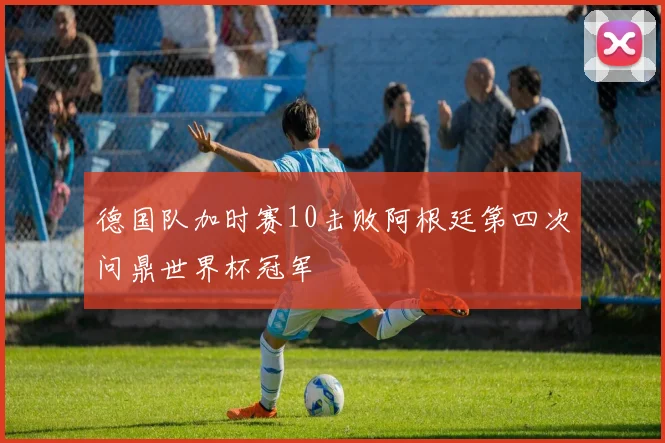 德国队加时赛10击败阿根廷第四次问鼎世界杯冠军