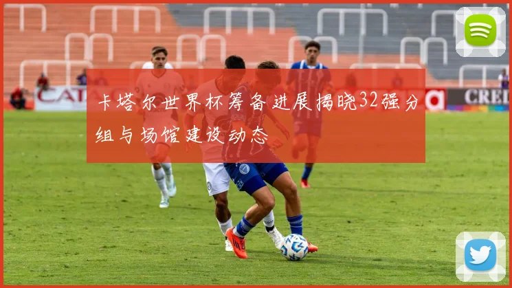 卡塔尔世界杯筹备进展揭晓32强分组与场馆建设动态