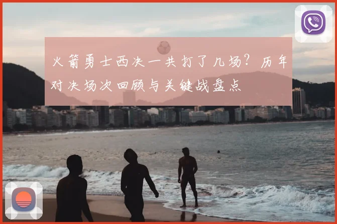 火箭勇士西决一共打了几场？历年对决场次回顾与关键战盘点