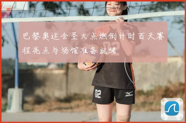 巴黎奥运会圣火点燃倒计时百天赛程亮点与场馆准备就绪