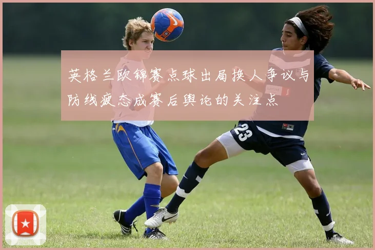 英格兰欧锦赛点球出局换人争议与防线疲态成赛后舆论的关注点