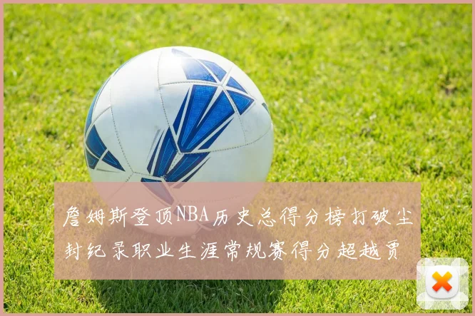 詹姆斯登顶NBA历史总得分榜打破尘封纪录职业生涯常规赛得分超越贾巴尔