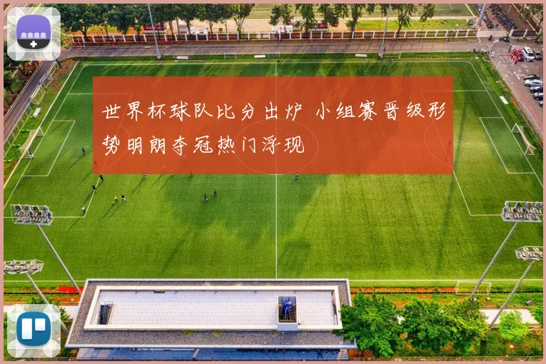 世界杯球队比分出炉 小组赛晋级形势明朗夺冠热门浮现