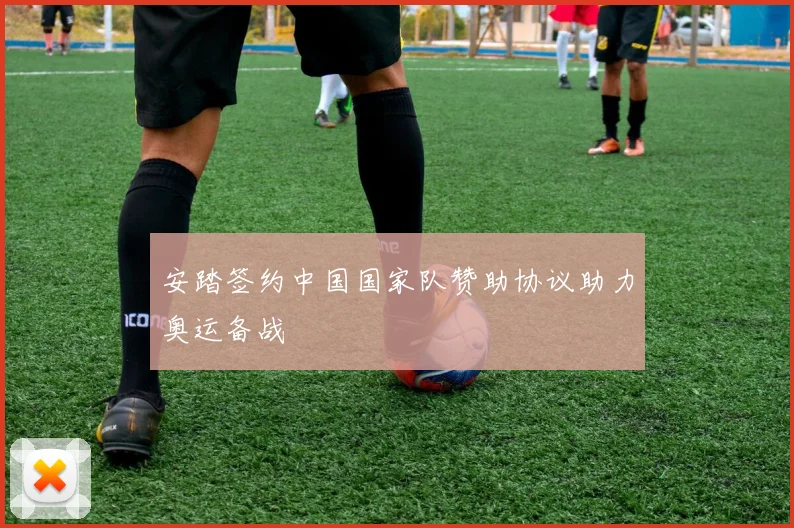 安踏签约中国国家队赞助协议助力奥运备战