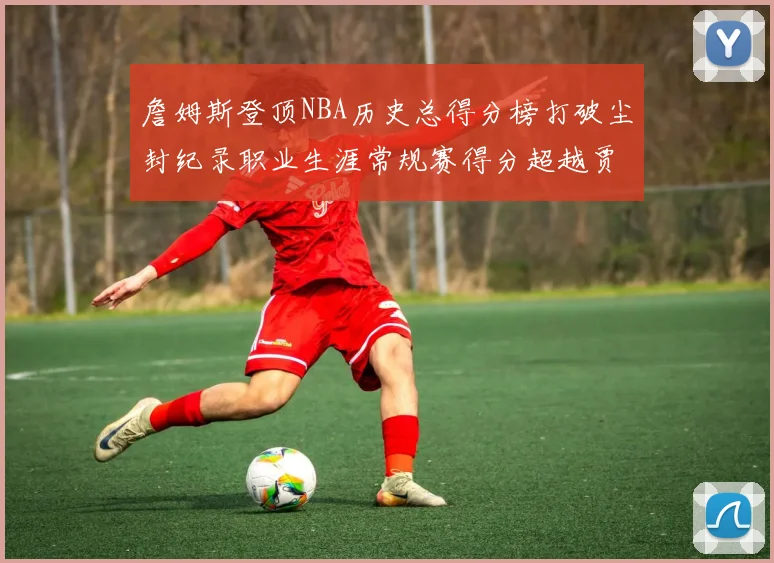 詹姆斯登顶NBA历史总得分榜打破尘封纪录职业生涯常规赛得分超越贾巴尔