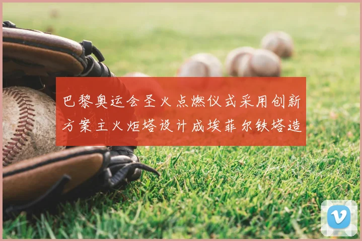 巴黎奥运会圣火点燃仪式采用创新方案主火炬塔设计成埃菲尔铁塔造型