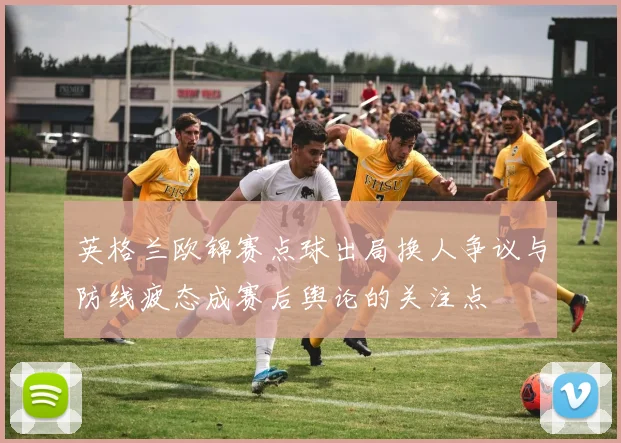 英格兰欧锦赛点球出局换人争议与防线疲态成赛后舆论的关注点