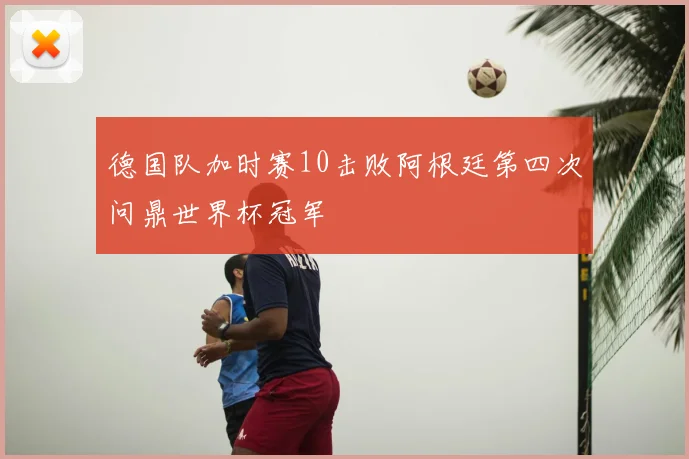 德国队加时赛10击败阿根廷第四次问鼎世界杯冠军