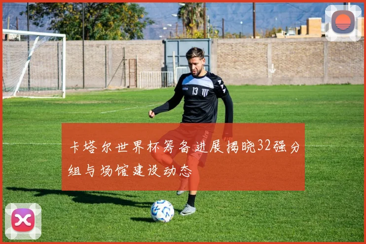 卡塔尔世界杯筹备进展揭晓32强分组与场馆建设动态