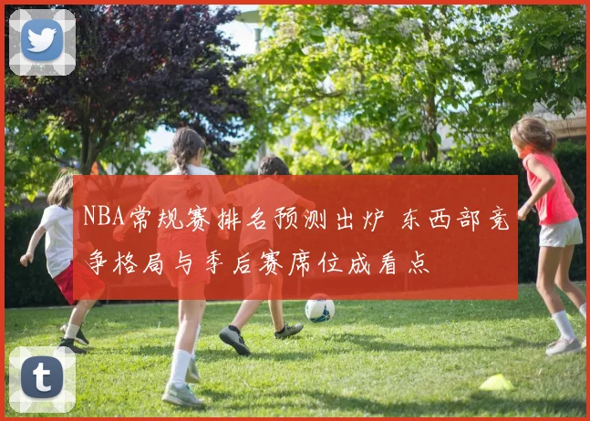 NBA常规赛排名预测出炉 东西部竞争格局与季后赛席位成看点