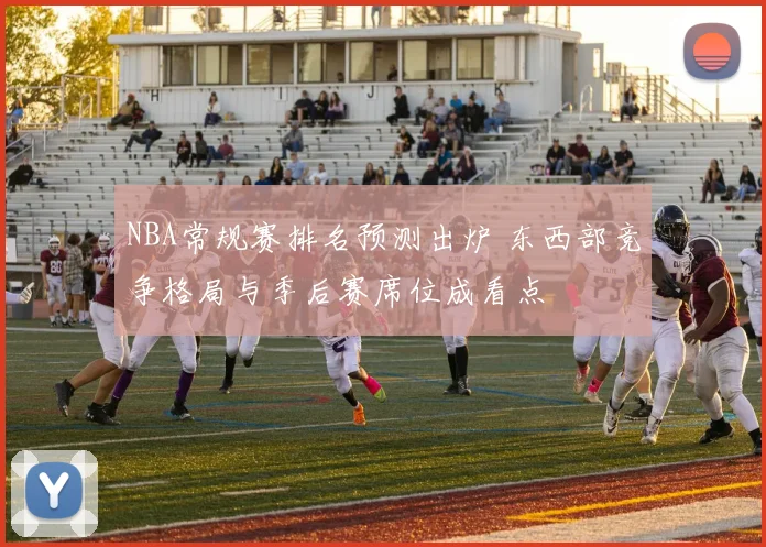 NBA常规赛排名预测出炉 东西部竞争格局与季后赛席位成看点