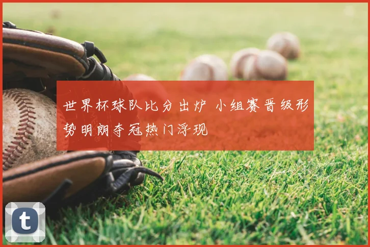 世界杯球队比分出炉 小组赛晋级形势明朗夺冠热门浮现