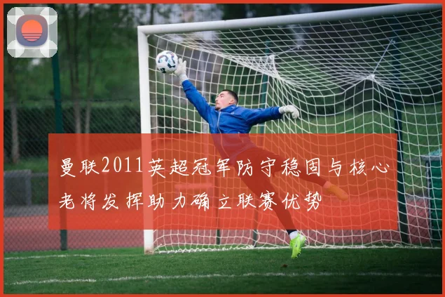 曼联2011英超冠军防守稳固与核心老将发挥助力确立联赛优势