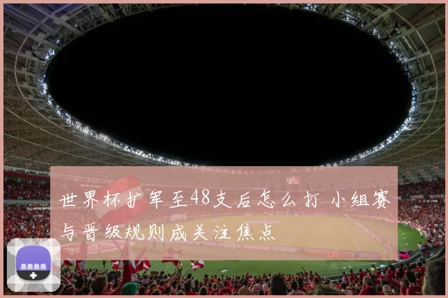 世界杯扩军至48支后怎么打 小组赛与晋级规则成关注焦点