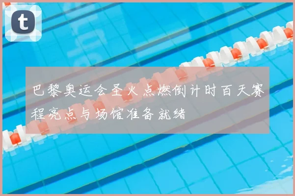 巴黎奥运会圣火点燃倒计时百天赛程亮点与场馆准备就绪