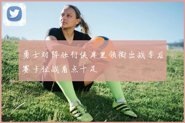 勇士对阵独行侠库里领衔出战季后赛卡位战看点十足