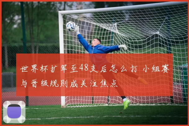世界杯扩军至48支后怎么打 小组赛与晋级规则成关注焦点