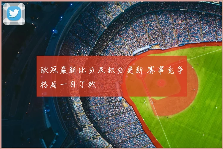 欧冠最新比分及积分更新 赛事竞争格局一目了然