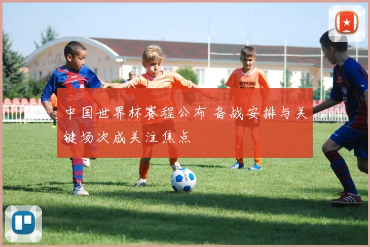 中国世界杯赛程公布 备战安排与关键场次成关注焦点