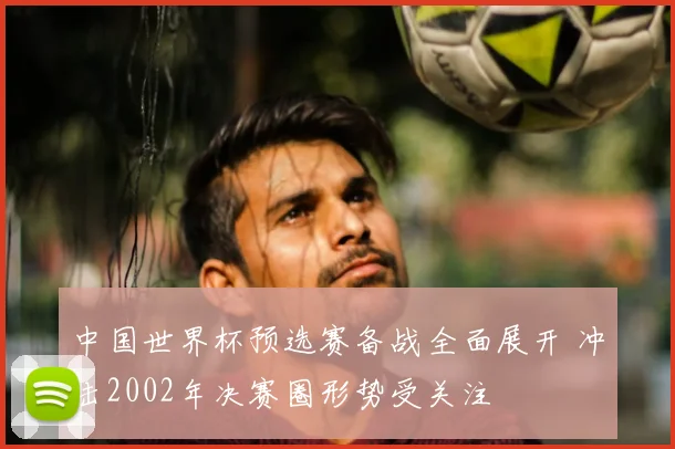 中国世界杯预选赛备战全面展开 冲击2002年决赛圈形势受关注
