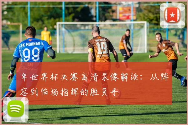 年世界杯决赛高清录像解读:从阵容到临场指挥的胜负手